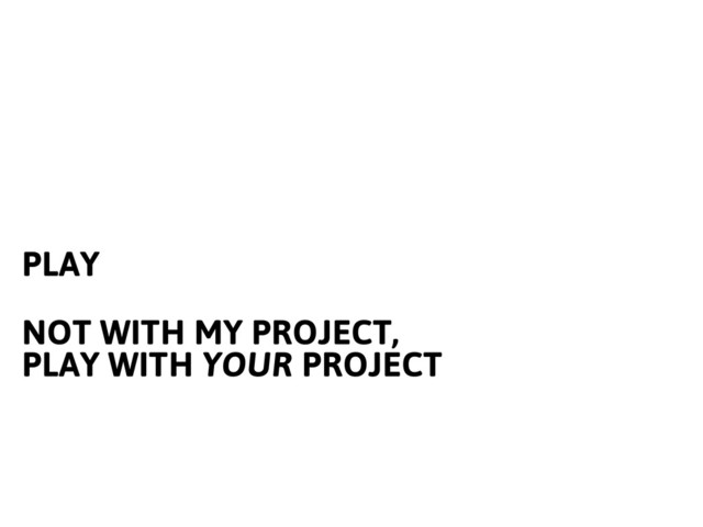 PLAY
NOT WITH MY PROJECT,
PLAY WITH YOUR PROJECT
