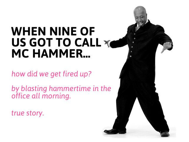 WHEN NINE OF
US GOT TO CALL
MC HAMMER...
how did we get fired up?
by blasting hammertime in the
office all morning.
true story.
