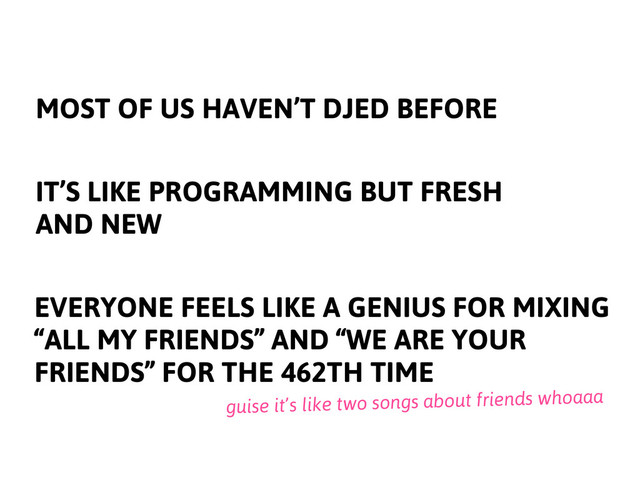 MOST OF US HAVEN’T DJED BEFORE
IT’S LIKE PROGRAMMING BUT FRESH
AND NEW
EVERYONE FEELS LIKE A GENIUS FOR MIXING
“ALL MY FRIENDS” AND “WE ARE YOUR
FRIENDS” FOR THE 462TH TIME
guise it’s like two songs about friends whoaaa
