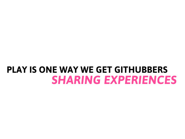 PLAY IS ONE WAY WE GET GITHUBBERS
SHARING EXPERIENCES
