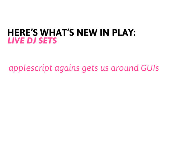 HERE’S WHAT’S NEW IN PLAY:
LIVE DJ SETS
applescript agains gets us around GUIs

