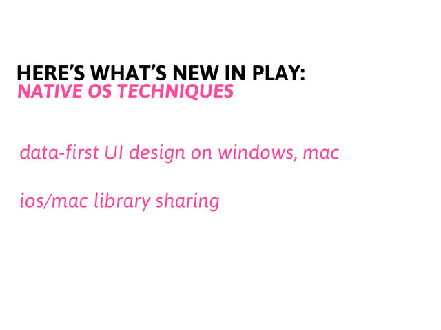 HERE’S WHAT’S NEW IN PLAY:
NATIVE OS TECHNIQUES
data-first UI design on windows, mac
ios/mac library sharing
