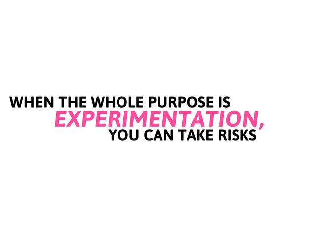 WHEN THE WHOLE PURPOSE IS
EXPERIMENTATION,
YOU CAN TAKE RISKS

