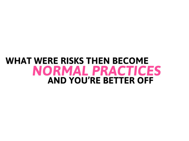 WHAT WERE RISKS THEN BECOME
NORMAL PRACTICES
AND YOU’RE BETTER OFF
