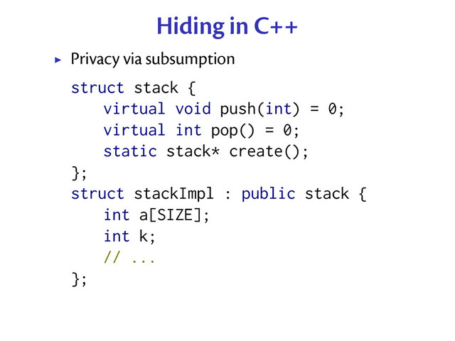 Hiding in C++
Privacy via subsumption
struct stack {
virtual void push(int) = 0;
virtual int pop() = 0;
static stack* create();
};
struct stackImpl : public stack {
int a[SIZE];
int k;
// ...
};

