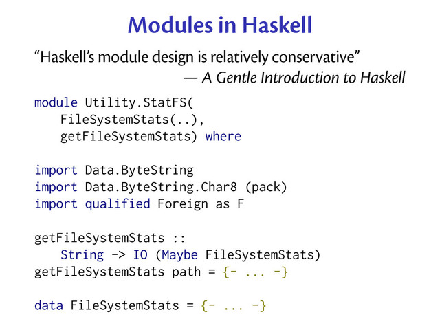 Modules in Haskell
“Haskell’s module design is relatively conservative”
— A Gentle Introduction to Haskell
module Utility.StatFS(
FileSystemStats(..),
getFileSystemStats) where
import Data.ByteString
import Data.ByteString.Char8 (pack)
import qualified Foreign as F
getFileSystemStats ::
String -> IO (Maybe FileSystemStats)
getFileSystemStats path = {- ... -}
data FileSystemStats = {- ... -}
