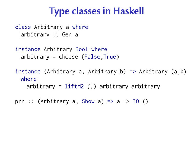 Type classes in Haskell
class Arbitrary a where
arbitrary :: Gen a
instance Arbitrary Bool where
arbitrary = choose (False,True)
instance (Arbitrary a, Arbitrary b) => Arbitrary (a,b)
where
arbitrary = liftM2 (,) arbitrary arbitrary
prn :: (Arbitrary a, Show a) => a -> IO ()
