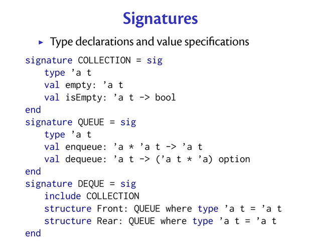 Signatures
Type declarations and value speciﬁcations
signature COLLECTION = sig
type ’a t
val empty: ’a t
val isEmpty: ’a t -> bool
end
signature QUEUE = sig
type ’a t
val enqueue: ’a * ’a t -> ’a t
val dequeue: ’a t -> (’a t * ’a) option
end
signature DEQUE = sig
include COLLECTION
structure Front: QUEUE where type ’a t = ’a t
structure Rear: QUEUE where type ’a t = ’a t
end
