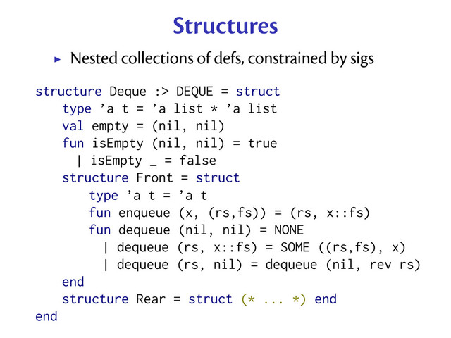 Structures
Nested collections of defs, constrained by sigs
structure Deque :> DEQUE = struct
type ’a t = ’a list * ’a list
val empty = (nil, nil)
fun isEmpty (nil, nil) = true
| isEmpty _ = false
structure Front = struct
type ’a t = ’a t
fun enqueue (x, (rs,fs)) = (rs, x::fs)
fun dequeue (nil, nil) = NONE
| dequeue (rs, x::fs) = SOME ((rs,fs), x)
| dequeue (rs, nil) = dequeue (nil, rev rs)
end
structure Rear = struct (* ... *) end
end
