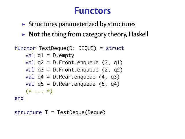 Functors
Structures parameterized by structures
Not the thing from category theory, Haskell
functor TestDeque(D: DEQUE) = struct
val q1 = D.empty
val q2 = D.Front.enqueue (3, q1)
val q3 = D.Front.enqueue (2, q2)
val q4 = D.Rear.enqueue (4, q3)
val q5 = D.Rear.enqueue (5, q4)
(* ... *)
end
structure T = TestDeque(Deque)
