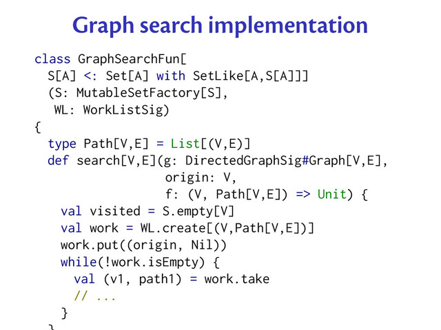 Graph search implementation
class GraphSearchFun[
S[A] <: Set[A] with SetLike[A,S[A]]]
(S: MutableSetFactory[S],
WL: WorkListSig)
{
type Path[V,E] = List[(V,E)]
def search[V,E](g: DirectedGraphSig#Graph[V,E],
origin: V,
f: (V, Path[V,E]) => Unit) {
val visited = S.empty[V]
val work = WL.create[(V,Path[V,E])]
work.put((origin, Nil))
while(!work.isEmpty) {
val (v1, path1) = work.take
// ...
}
