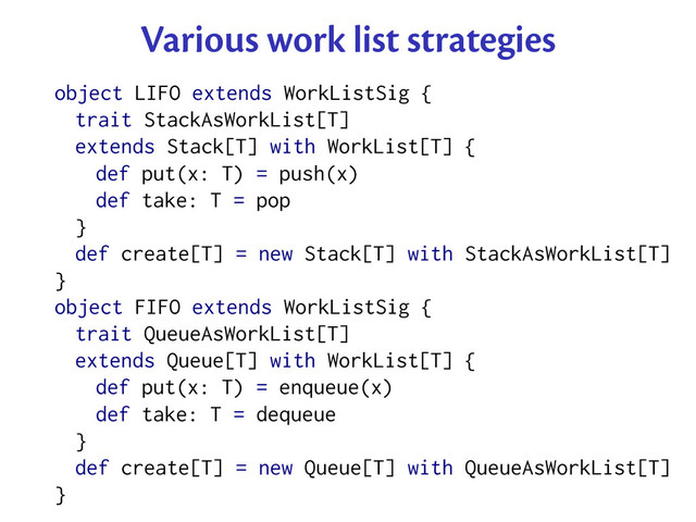 Various work list strategies
object LIFO extends WorkListSig {
trait StackAsWorkList[T]
extends Stack[T] with WorkList[T] {
def put(x: T) = push(x)
def take: T = pop
}
def create[T] = new Stack[T] with StackAsWorkList[T]
}
object FIFO extends WorkListSig {
trait QueueAsWorkList[T]
extends Queue[T] with WorkList[T] {
def put(x: T) = enqueue(x)
def take: T = dequeue
}
def create[T] = new Queue[T] with QueueAsWorkList[T]
}
