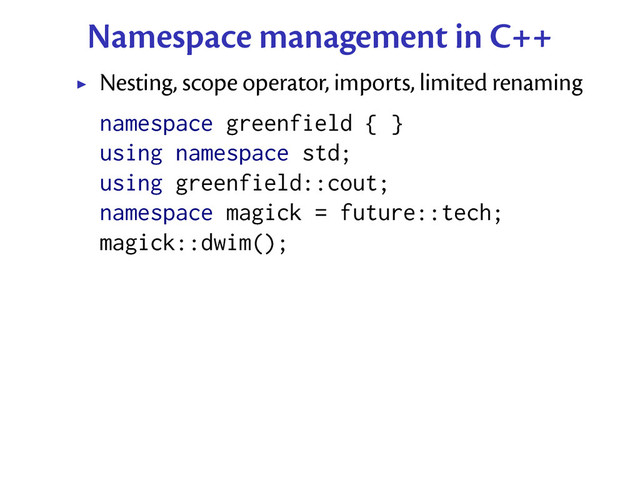 Namespace management in C++
Nesting, scope operator, imports, limited renaming
namespace greenfield { }
using namespace std;
using greenfield::cout;
namespace magick = future::tech;
magick::dwim();
