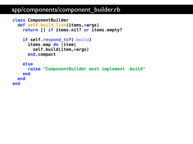 class ComponentBuilder
def self.build_list(items,*args)
return [] if items.nil? or items.empty?
if self.respond_to?(:build)
items.map do |item|
self.build(item,*args)
end.compact
else
raise "ComponentBuilder must implement .build"
end
end
end
app/components/component_builder.rb
