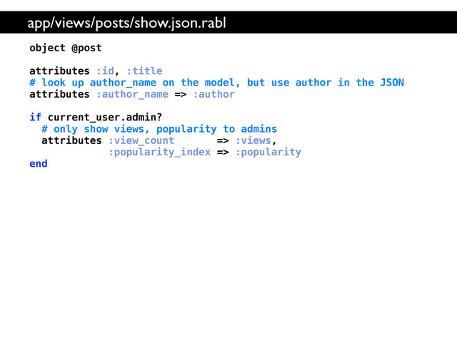 object @post
attributes :id, :title
# look up author_name on the model, but use author in the JSON
attributes :author_name => :author
if current_user.admin?
# only show views, popularity to admins
attributes :view_count => :views,
:popularity_index => :popularity
end
app/views/posts/show.json.rabl
