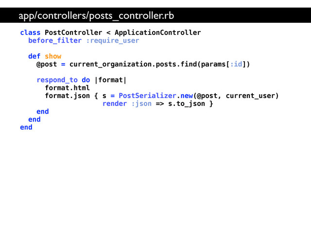 class PostController < ApplicationController
before_filter :require_user
def show
@post = current_organization.posts.find(params[:id])
respond_to do |format|
format.html
format.json { s = PostSerializer.new(@post, current_user)
render :json => s.to_json }
end
end
end
app/controllers/posts_controller.rb
