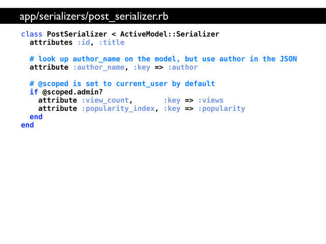 class PostSerializer < ActiveModel::Serializer
attributes :id, :title
# look up author_name on the model, but use author in the JSON
attribute :author_name, :key => :author
# @scoped is set to current_user by default
if @scoped.admin?
attribute :view_count, :key => :views
attribute :popularity_index, :key => :popularity
end
end
app/serializers/post_serializer.rb

