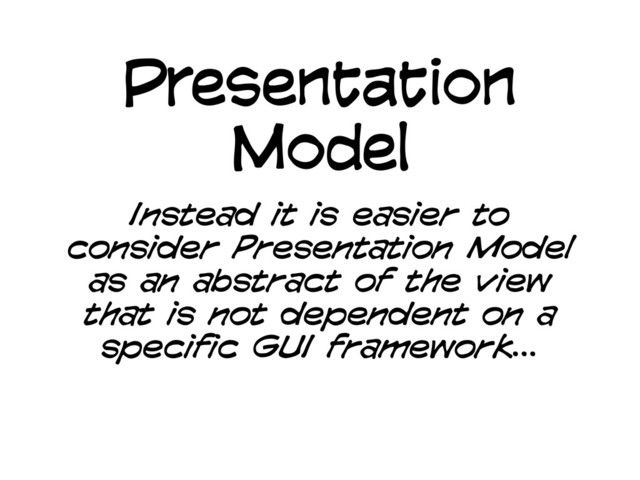 Presentation
Model
Instead it is easier to
consider Presentation Model
as an abstract of the view
that is not dependent on a
specific GUI framework...
