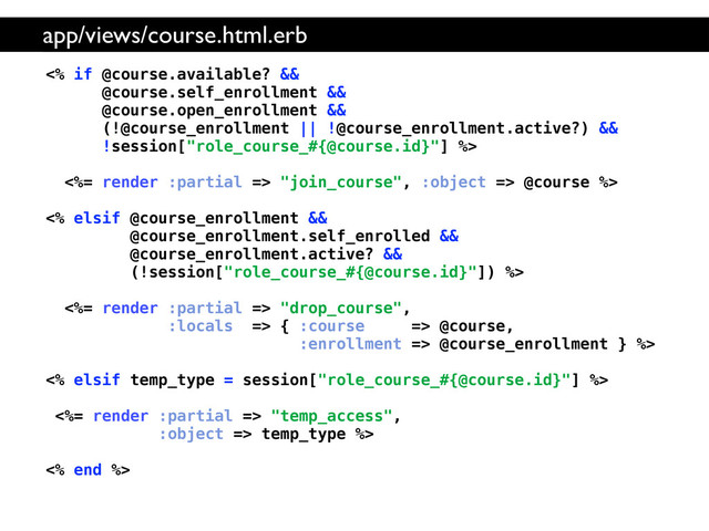 <% if @course.available? &&
@course.self_enrollment &&
@course.open_enrollment &&
(!@course_enrollment || !@course_enrollment.active?) &&
!session["role_course_#{@course.id}"] %>
<%= render :partial => "join_course", :object => @course %>
<% elsif @course_enrollment &&
@course_enrollment.self_enrolled &&
@course_enrollment.active? &&
(!session["role_course_#{@course.id}"]) %>
<%= render :partial => "drop_course",
:locals => { :course => @course,
:enrollment => @course_enrollment } %>
<% elsif temp_type = session["role_course_#{@course.id}"] %>
<%= render :partial => "temp_access",
:object => temp_type %>
<% end %>
app/views/course.html.erb
