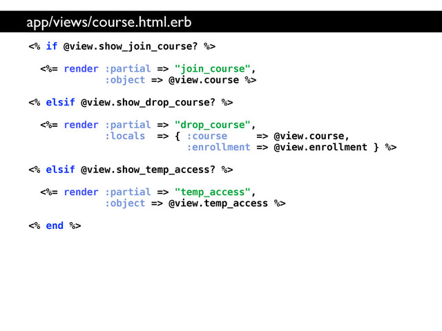 <% if @view.show_join_course? %>
<%= render :partial => "join_course",
:object => @view.course %>
<% elsif @view.show_drop_course? %>
<%= render :partial => "drop_course",
:locals => { :course => @view.course,
:enrollment => @view.enrollment } %>
<% elsif @view.show_temp_access? %>
<%= render :partial => "temp_access",
:object => @view.temp_access %>
<% end %>
app/views/course.html.erb
