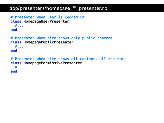 # Presenter when user is logged in
class HomepageUserPresenter
#...
end
# Presenter when site shows only public content
class HomepagePublicPresenter
#...
end
# Presenter when site shows all content, all the time
class HomepagePermissivePresenter
#...
end
app/presenters/homepage_*_presenter.rb
