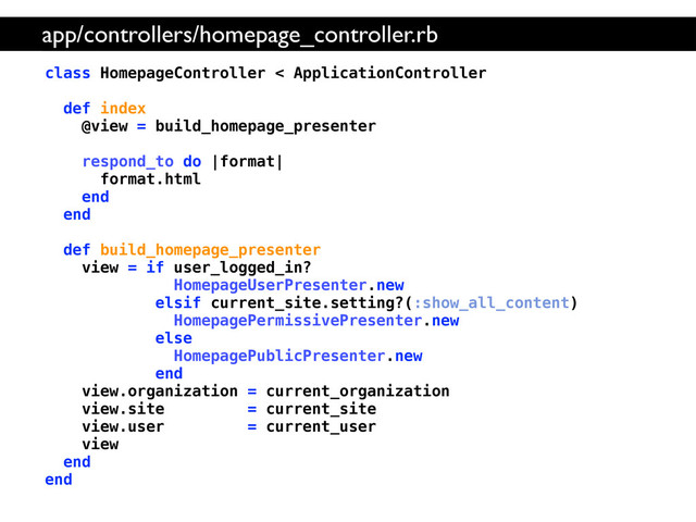 class HomepageController < ApplicationController
def index
@view = build_homepage_presenter
respond_to do |format|
format.html
end
end
def build_homepage_presenter
view = if user_logged_in?
HomepageUserPresenter.new
elsif current_site.setting?(:show_all_content)
HomepagePermissivePresenter.new
else
HomepagePublicPresenter.new
end
view.organization = current_organization
view.site = current_site
view.user = current_user
view
end
end
app/controllers/homepage_controller.rb
