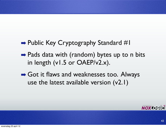 ➡ Public Key Cryptography Standard #1
➡ Pads data with (random) bytes up to n bits
in length (v1.5 or OAEP/v2.x).
➡ Got it ﬂaws and weaknesses too. Always
use the latest available version (v2.1)
43
woensdag 25 april 12
