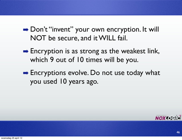 ➡ Don’t “invent” your own encryption. It will
NOT be secure, and it WILL fail.
➡ Encryption is as strong as the weakest link,
which 9 out of 10 times will be you.
➡ Encryptions evolve. Do not use today what
you used 10 years ago.
46
woensdag 25 april 12
