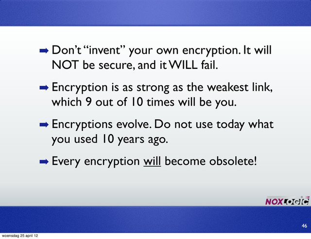 ➡ Don’t “invent” your own encryption. It will
NOT be secure, and it WILL fail.
➡ Encryption is as strong as the weakest link,
which 9 out of 10 times will be you.
➡ Encryptions evolve. Do not use today what
you used 10 years ago.
➡ Every encryption will become obsolete!
46
woensdag 25 april 12
