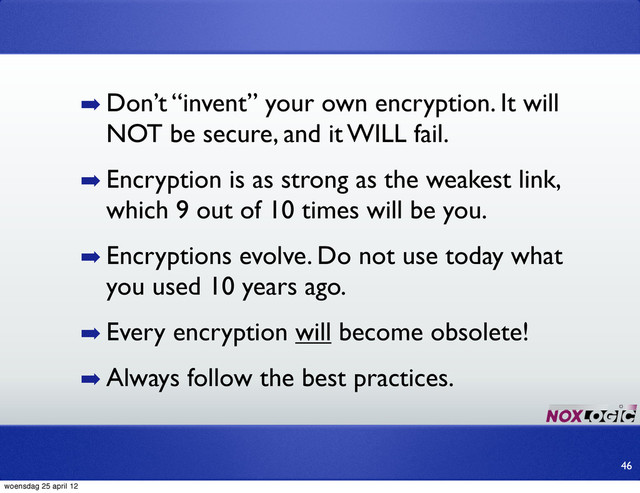 ➡ Don’t “invent” your own encryption. It will
NOT be secure, and it WILL fail.
➡ Encryption is as strong as the weakest link,
which 9 out of 10 times will be you.
➡ Encryptions evolve. Do not use today what
you used 10 years ago.
➡ Every encryption will become obsolete!
➡ Always follow the best practices.
46
woensdag 25 april 12
