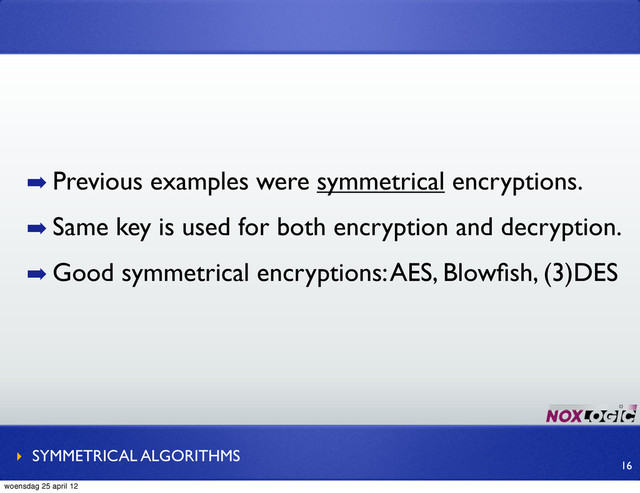 ➡ Previous examples were symmetrical encryptions.
➡ Same key is used for both encryption and decryption.
➡ Good symmetrical encryptions: AES, Blowﬁsh, (3)DES
‣ SYMMETRICAL ALGORITHMS
16
woensdag 25 april 12
