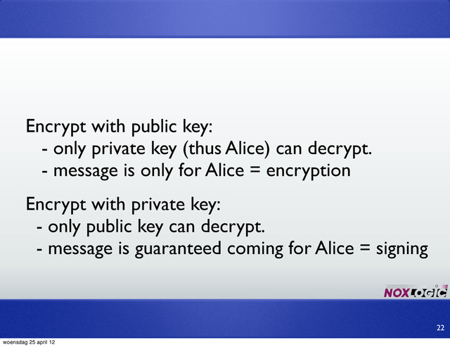 Encrypt with public key:
- only private key (thus Alice) can decrypt.
- message is only for Alice = encryption
22
Encrypt with private key:
- only public key can decrypt.
- message is guaranteed coming for Alice = signing
woensdag 25 april 12
