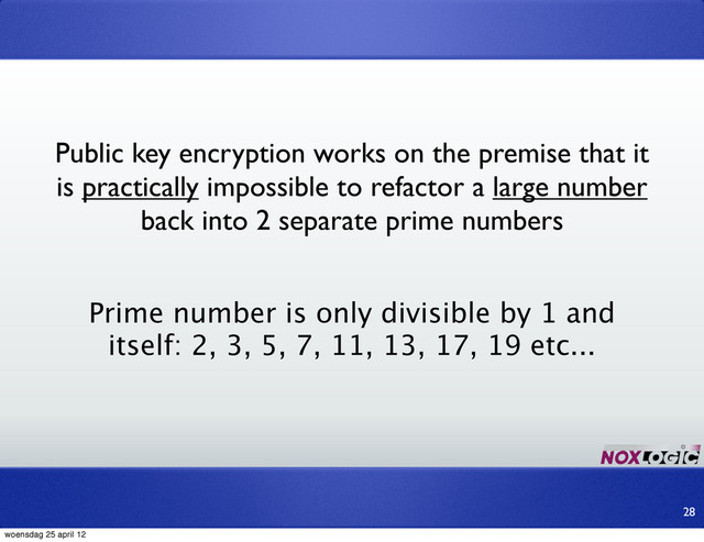 Public key encryption works on the premise that it
is practically impossible to refactor a large number
back into 2 separate prime numbers
Prime number is only divisible by 1 and
itself: 2, 3, 5, 7, 11, 13, 17, 19 etc...
28
woensdag 25 april 12
