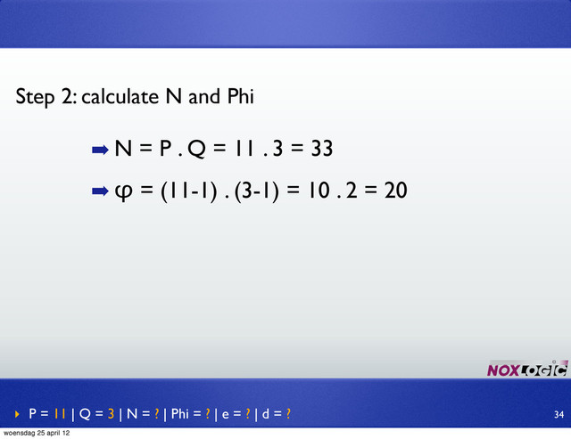 ➡ N = P . Q = 11 . 3 = 33
➡ φ = (11-1) . (3-1) = 10 . 2 = 20
Step 2: calculate N and Phi
‣ P = 11 | Q = 3 | N = ? | Phi = ? | e = ? | d = ? 34
woensdag 25 april 12
