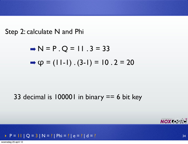 ➡ N = P . Q = 11 . 3 = 33
➡ φ = (11-1) . (3-1) = 10 . 2 = 20
Step 2: calculate N and Phi
‣ P = 11 | Q = 3 | N = ? | Phi = ? | e = ? | d = ? 34
33 decimal is 100001 in binary == 6 bit key
woensdag 25 april 12
