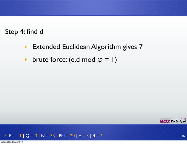 ‣ P = 11 | Q = 3 | N = 33 | Phi = 20 | e = 3 | d = ?
Step 4: ﬁnd d
‣ Extended Euclidean Algorithm gives 7
‣ brute force: (e.d mod φ = 1)
36
woensdag 25 april 12
