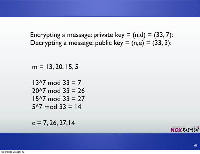 Encrypting a message: private key = (n,d) = (33, 7):
Decrypting a message: public key = (n,e) = (33, 3):
m = 13, 20, 15, 5
13^7 mod 33 = 7
20^7 mod 33 = 26
15^7 mod 33 = 27
5^7 mod 33 = 14
c = 7, 26, 27,14
41
woensdag 25 april 12
