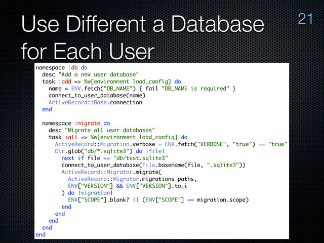 Use Different a Database
for Each User
21
namespace :db do
desc "Add a new user database"
task :add => %w[environment load_config] do
name = ENV.fetch("DB_NAME") { fail "DB_NAME is required" }
connect_to_user_database(name)
ActiveRecord::Base.connection
end
namespace :migrate do
desc "Migrate all user databases"
task :all => %w[environment load_config] do
ActiveRecord::Migration.verbose = ENV.fetch("VERBOSE", "true") == "true"
Dir.glob("db/*.sqlite3") do |file|
next if file == "db/test.sqlite3"
connect_to_user_database(File.basename(file, ".sqlite3"))
ActiveRecord::Migrator.migrate(
ActiveRecord::Migrator.migrations_paths,
ENV["VERSION"] && ENV["VERSION"].to_i
) do |migration|
ENV["SCOPE"].blank? || (ENV["SCOPE"] == migration.scope)
end
end
end
end
end
