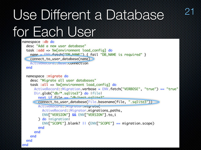 Use Different a Database
for Each User
21
namespace :db do
desc "Add a new user database"
task :add => %w[environment load_config] do
name = ENV.fetch("DB_NAME") { fail "DB_NAME is required" }
connect_to_user_database(name)
ActiveRecord::Base.connection
end
namespace :migrate do
desc "Migrate all user databases"
task :all => %w[environment load_config] do
ActiveRecord::Migration.verbose = ENV.fetch("VERBOSE", "true") == "true"
Dir.glob("db/*.sqlite3") do |file|
next if file == "db/test.sqlite3"
connect_to_user_database(File.basename(file, ".sqlite3"))
ActiveRecord::Migrator.migrate(
ActiveRecord::Migrator.migrations_paths,
ENV["VERSION"] && ENV["VERSION"].to_i
) do |migration|
ENV["SCOPE"].blank? || (ENV["SCOPE"] == migration.scope)
end
end
end
end
end
