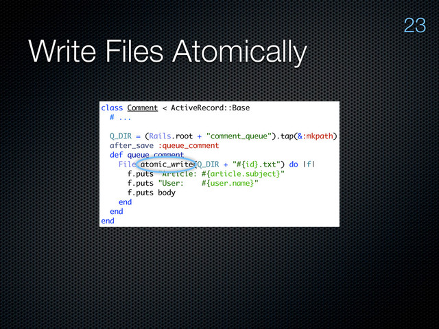 Write Files Atomically
23
class Comment < ActiveRecord::Base
# ...
Q_DIR = (Rails.root + "comment_queue").tap(&:mkpath)
after_save :queue_comment
def queue_comment
File.atomic_write(Q_DIR + "#{id}.txt") do |f|
f.puts "Article: #{article.subject}"
f.puts "User: #{user.name}"
f.puts body
end
end
end
