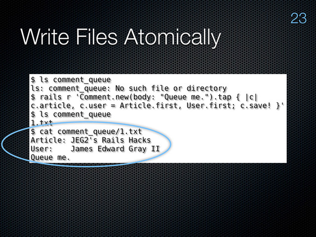 Write Files Atomically
23
$ ls comment_queue
ls: comment_queue: No such file or directory
$ rails r 'Comment.new(body: "Queue me.").tap { |c|
c.article, c.user = Article.first, User.first; c.save! }'
$ ls comment_queue
1.txt
$ cat comment_queue/1.txt
Article: JEG2's Rails Hacks
User: James Edward Gray II
Queue me.

