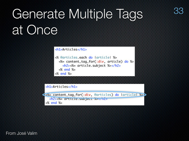 Generate Multiple Tags
at Once
33
From José Valim
<h1>Articles</h1>
<% @articles.each do |article| %>
<%= content_tag_for(:div, article) do %>
<h2><%= article.subject %></h2>
<% end %>
<% end %>
<h1>Articles</h1>
<%= content_tag_for(:div, @articles) do |article| %>
<h2><%= article.subject %></h2>
<% end %>

