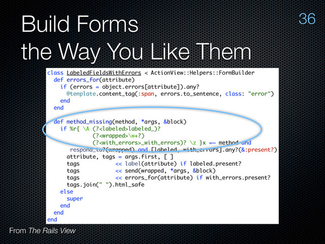Build Forms
the Way You Like Them
36
From The Rails View
class LabeledFieldsWithErrors < ActionView::Helpers::FormBuilder
def errors_for(attribute)
if (errors = object.errors[attribute]).any?
@template.content_tag(:span, errors.to_sentence, class: "error")
end
end
def method_missing(method, *args, &block)
if %r{ \A (?labeled_)?
(?\w+?)
(?_with_errors)? \z }x =~ method and
respond_to?(wrapped) and [labeled, with_errors].any?(&:present?)
attribute, tags = args.first, [ ]
tags << label(attribute) if labeled.present?
tags << send(wrapped, *args, &block)
tags << errors_for(attribute) if with_errors.present?
tags.join(" ").html_safe
else
super
end
end
end
