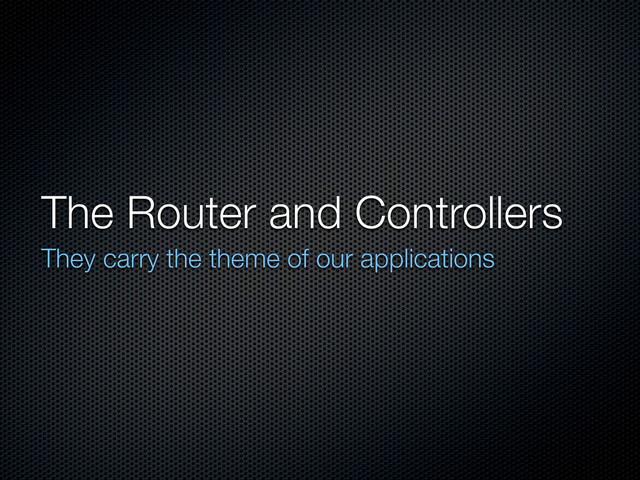 The Router and Controllers
They carry the theme of our applications
