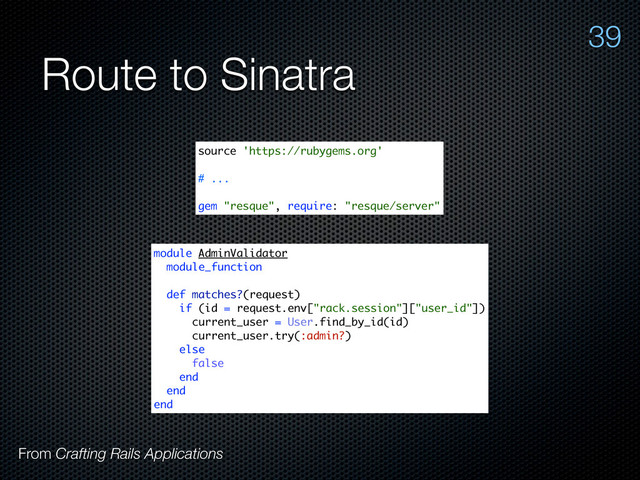 Route to Sinatra
From Crafting Rails Applications
39
source 'https://rubygems.org'
# ...
gem "resque", require: "resque/server"
module AdminValidator
module_function
def matches?(request)
if (id = request.env["rack.session"]["user_id"])
current_user = User.find_by_id(id)
current_user.try(:admin?)
else
false
end
end
end
