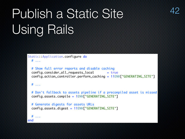 Publish a Static Site
Using Rails
42
Static::Application.configure do
# ...
# Show full error reports and disable caching
config.consider_all_requests_local = true
config.action_controller.perform_caching = !!ENV["GENERATING_SITE"]
# ...
# Don't fallback to assets pipeline if a precompiled asset is missed
config.assets.compile = !ENV["GENERATING_SITE"]
# Generate digests for assets URLs
config.assets.digest = !!ENV["GENERATING_SITE"]
# ...
end
