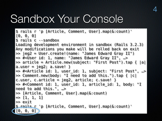 Sandbox Your Console
4
$ rails r 'p [Article, Comment, User].map(&:count)'
[0, 0, 0]
$ rails c --sandbox
Loading development environment in sandbox (Rails 3.2.3)
Any modifications you make will be rolled back on exit
>> jeg2 = User.create!(name: "James Edward Gray II")
=> #
>> article = Article.new(subject: "First Post").tap { |a|
a.user = jeg2; a.save! }
=> #
>> Comment.new(body: "I need to add this.").tap { |c|
c.user, c.article = jeg2, article; c.save! }
=> #
>> [Article, Comment, User].map(&:count)
=> [1, 1, 1]
>> exit
$ rails r 'p [Article, Comment, User].map(&:count)'
[0, 0, 0]
