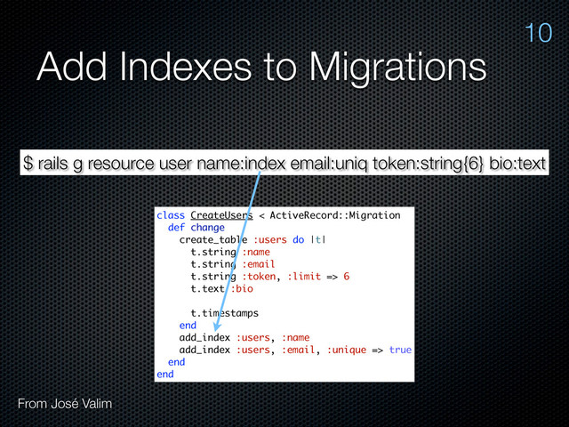 Add Indexes to Migrations
$ rails g resource user name:index email:uniq token:string{6} bio:text
class CreateUsers < ActiveRecord::Migration
def change
create_table :users do |t|
t.string :name
t.string :email
t.string :token, :limit => 6
t.text :bio
t.timestamps
end
add_index :users, :name
add_index :users, :email, :unique => true
end
end
10
From José Valim
