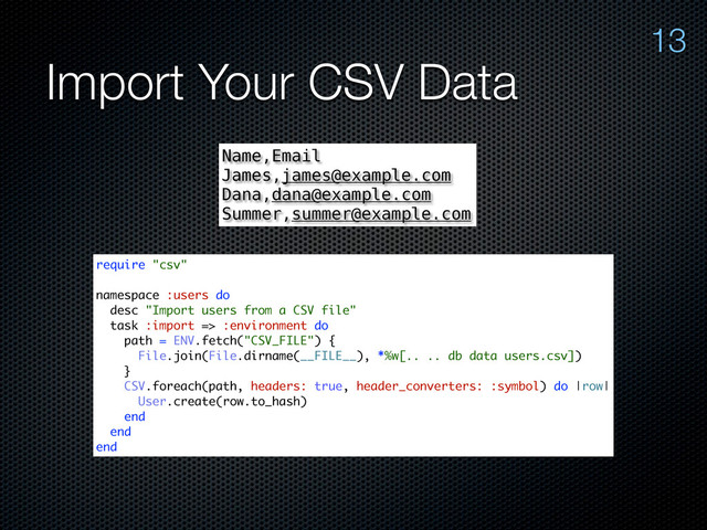 Import Your CSV Data
13
Name,Email
James,james@example.com
Dana,dana@example.com
Summer,summer@example.com
require "csv"
namespace :users do
desc "Import users from a CSV file"
task :import => :environment do
path = ENV.fetch("CSV_FILE") {
File.join(File.dirname(__FILE__), *%w[.. .. db data users.csv])
}
CSV.foreach(path, headers: true, header_converters: :symbol) do |row|
User.create(row.to_hash)
end
end
end
