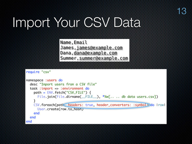 Import Your CSV Data
13
Name,Email
James,james@example.com
Dana,dana@example.com
Summer,summer@example.com
require "csv"
namespace :users do
desc "Import users from a CSV file"
task :import => :environment do
path = ENV.fetch("CSV_FILE") {
File.join(File.dirname(__FILE__), *%w[.. .. db data users.csv])
}
CSV.foreach(path, headers: true, header_converters: :symbol) do |row|
User.create(row.to_hash)
end
end
end
